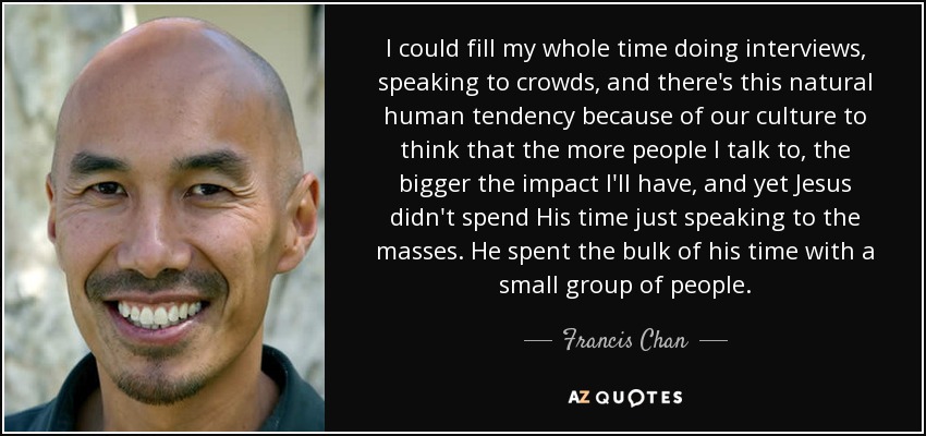 I could fill my whole time doing interviews, speaking to crowds, and there's this natural human tendency because of our culture to think that the more people I talk to, the bigger the impact I'll have, and yet Jesus didn't spend His time just speaking to the masses. He spent the bulk of his time with a small group of people. - Francis Chan