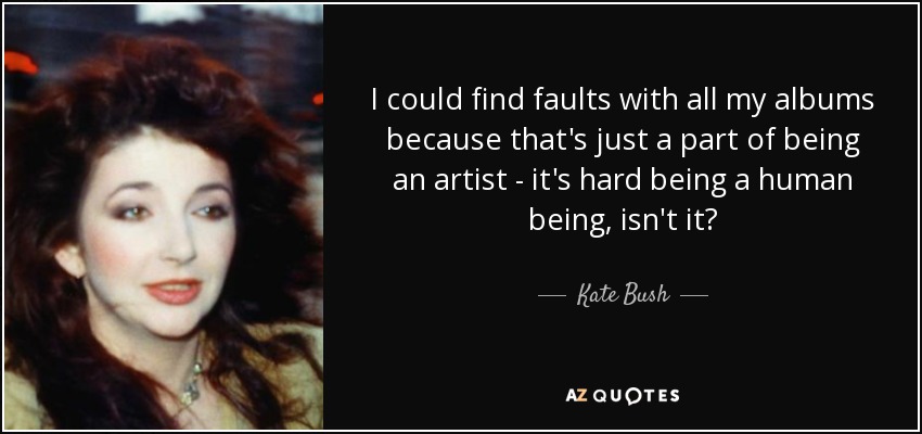 I could find faults with all my albums because that's just a part of being an artist - it's hard being a human being, isn't it? - Kate Bush