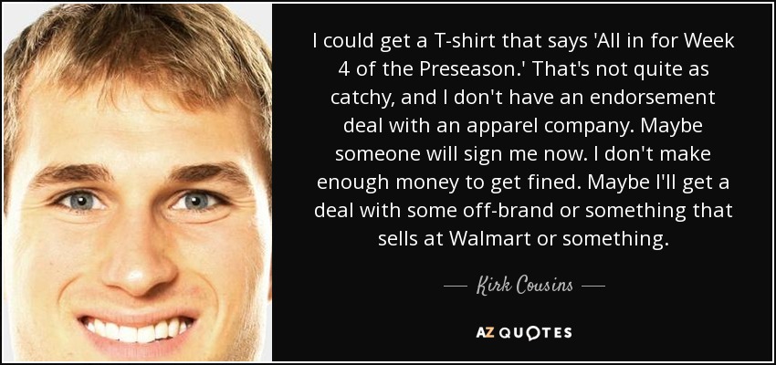 I could get a T-shirt that says 'All in for Week 4 of the Preseason.' That's not quite as catchy, and I don't have an endorsement deal with an apparel company. Maybe someone will sign me now. I don't make enough money to get fined. Maybe I'll get a deal with some off-brand or something that sells at Walmart or something. - Kirk Cousins