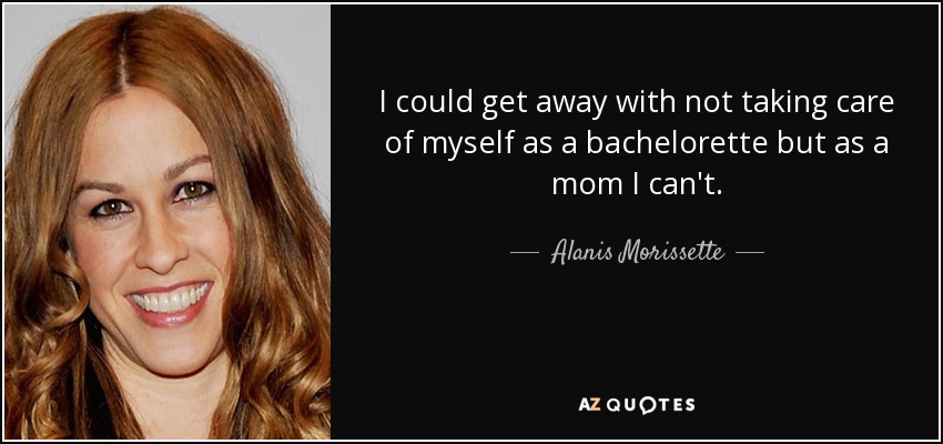 I could get away with not taking care of myself as a bachelorette but as a mom I can't. - Alanis Morissette