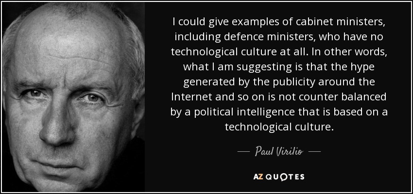 I could give examples of cabinet ministers, including defence ministers, who have no technological culture at all. In other words, what I am suggesting is that the hype generated by the publicity around the Internet and so on is not counter balanced by a political intelligence that is based on a technological culture. - Paul Virilio