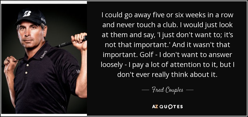 I could go away five or six weeks in a row and never touch a club. I would just look at them and say, 'I just don't want to; it's not that important.' And it wasn't that important. Golf - I don't want to answer loosely - I pay a lot of attention to it, but I don't ever really think about it. - Fred Couples