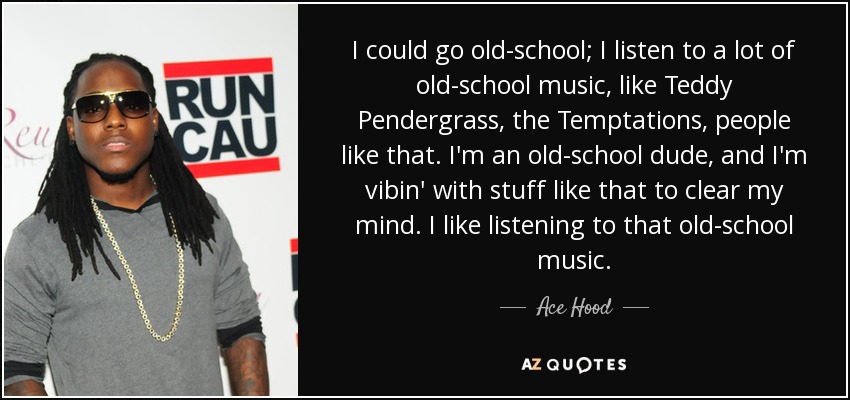 I could go old-school; I listen to a lot of old-school music, like Teddy Pendergrass, the Temptations, people like that. I'm an old-school dude, and I'm vibin' with stuff like that to clear my mind. I like listening to that old-school music. - Ace Hood
