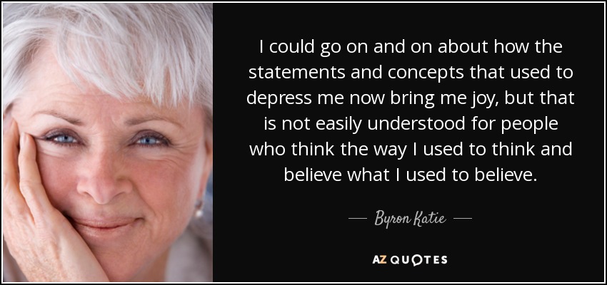 I could go on and on about how the statements and concepts that used to depress me now bring me joy, but that is not easily understood for people who think the way I used to think and believe what I used to believe. - Byron Katie