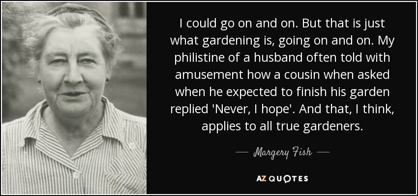 I could go on and on. But that is just what gardening is, going on and on. My philistine of a husband often told with amusement how a cousin when asked when he expected to finish his garden replied 'Never, I hope'. And that, I think, applies to all true gardeners. - Margery Fish