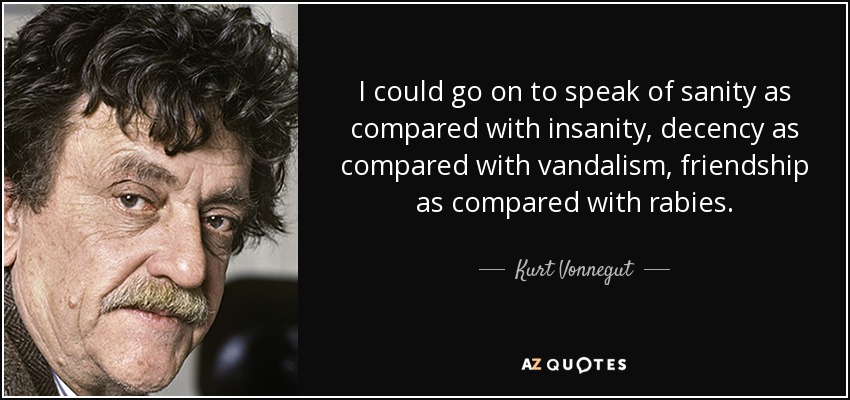 I could go on to speak of sanity as compared with insanity, decency as compared with vandalism, friendship as compared with rabies. - Kurt Vonnegut