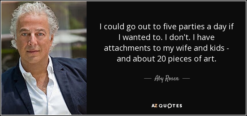 I could go out to five parties a day if I wanted to. I don't. I have attachments to my wife and kids - and about 20 pieces of art. - Aby Rosen