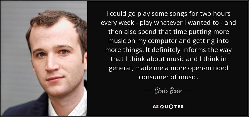 I could go play some songs for two hours every week - play whatever I wanted to - and then also spend that time putting more music on my computer and getting into more things. It definitely informs the way that I think about music and I think in general, made me a more open-minded consumer of music. - Chris Baio