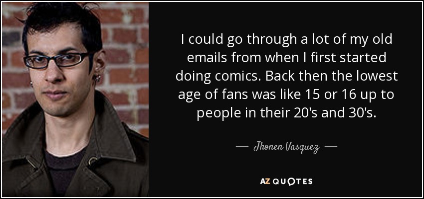 I could go through a lot of my old emails from when I first started doing comics. Back then the lowest age of fans was like 15 or 16 up to people in their 20's and 30's. - Jhonen Vasquez