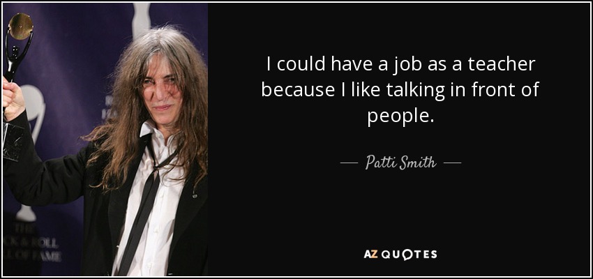 I could have a job as a teacher because I like talking in front of people. - Patti Smith
