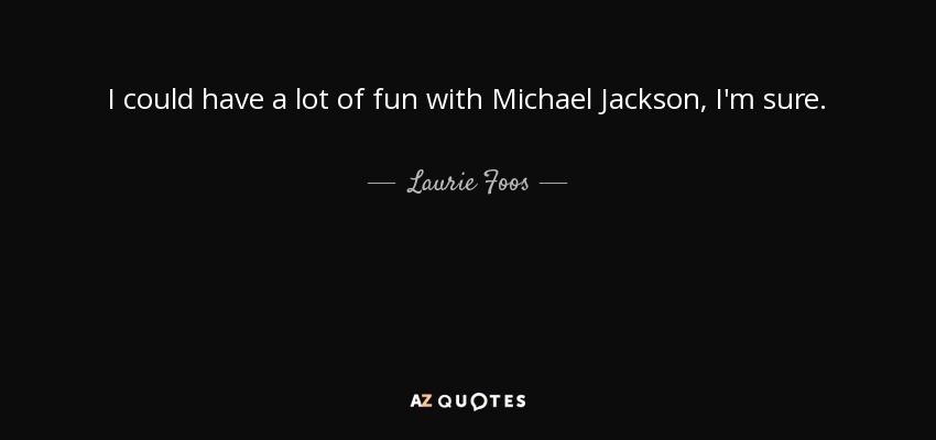 I could have a lot of fun with Michael Jackson, I'm sure. - Laurie Foos