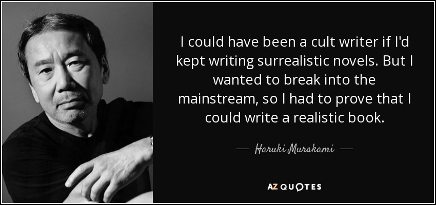 I could have been a cult writer if I'd kept writing surrealistic novels. But I wanted to break into the mainstream, so I had to prove that I could write a realistic book. - Haruki Murakami