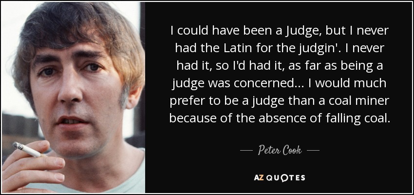 I could have been a Judge, but I never had the Latin for the judgin'. I never had it, so I'd had it, as far as being a judge was concerned... I would much prefer to be a judge than a coal miner because of the absence of falling coal. - Peter Cook
