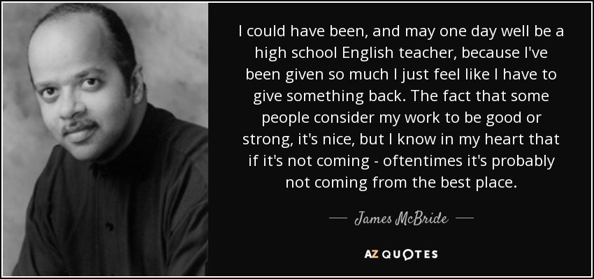 I could have been, and may one day well be a high school English teacher, because I've been given so much I just feel like I have to give something back. The fact that some people consider my work to be good or strong, it's nice, but I know in my heart that if it's not coming - oftentimes it's probably not coming from the best place. - James McBride