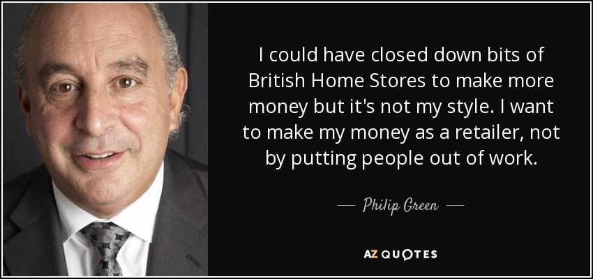 I could have closed down bits of British Home Stores to make more money but it's not my style. I want to make my money as a retailer, not by putting people out of work. - Philip Green
