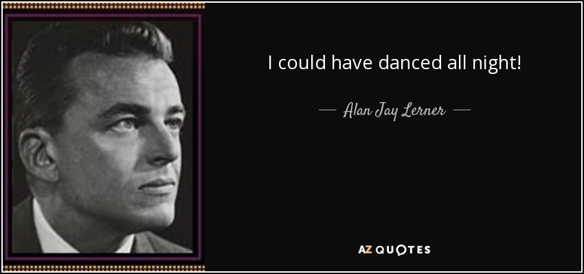 I could have danced all night! - Alan Jay Lerner