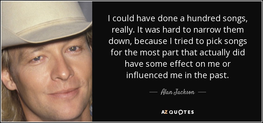 I could have done a hundred songs, really. It was hard to narrow them down, because I tried to pick songs for the most part that actually did have some effect on me or influenced me in the past. - Alan Jackson