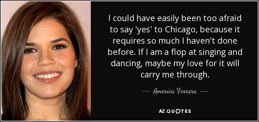 I could have easily been too afraid to say 'yes' to Chicago, because it requires so much I haven't done before. If I am a flop at singing and dancing, maybe my love for it will carry me through. - America Ferrera