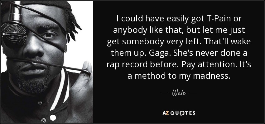 I could have easily got T-Pain or anybody like that, but let me just get somebody very left. That'll wake them up. Gaga. She's never done a rap record before. Pay attention. It's a method to my madness. - Wale