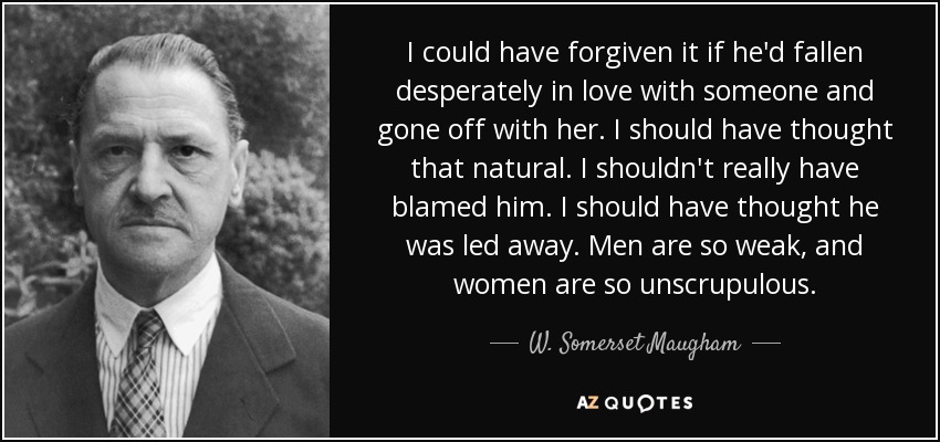 I could have forgiven it if he'd fallen desperately in love with someone and gone off with her. I should have thought that natural. I shouldn't really have blamed him. I should have thought he was led away. Men are so weak, and women are so unscrupulous. - W. Somerset Maugham