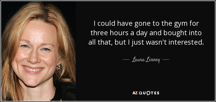 I could have gone to the gym for three hours a day and bought into all that, but I just wasn't interested. - Laura Linney