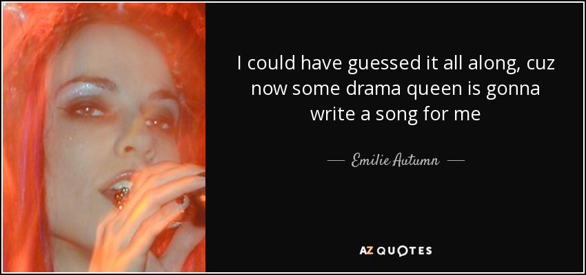 I could have guessed it all along, cuz now some drama queen is gonna write a song for me - Emilie Autumn