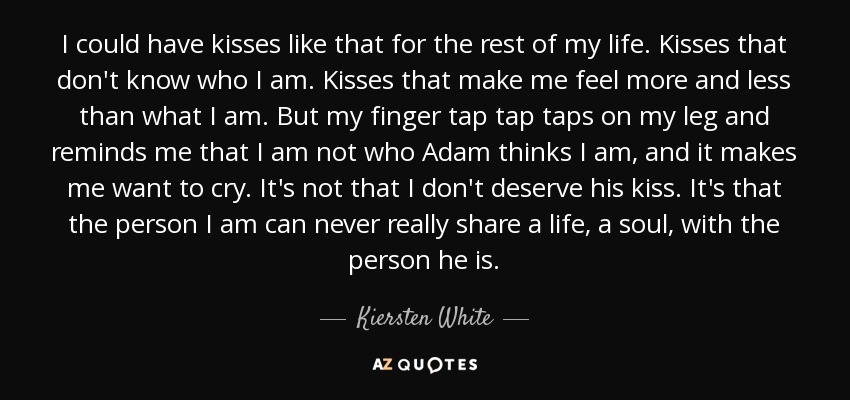 I could have kisses like that for the rest of my life. Kisses that don't know who I am. Kisses that make me feel more and less than what I am. But my finger tap tap taps on my leg and reminds me that I am not who Adam thinks I am, and it makes me want to cry. It's not that I don't deserve his kiss. It's that the person I am can never really share a life, a soul, with the person he is. - Kiersten White