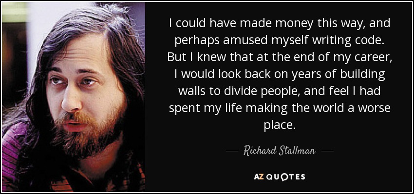 I could have made money this way, and perhaps amused myself writing code. But I knew that at the end of my career, I would look back on years of building walls to divide people, and feel I had spent my life making the world a worse place. - Richard Stallman