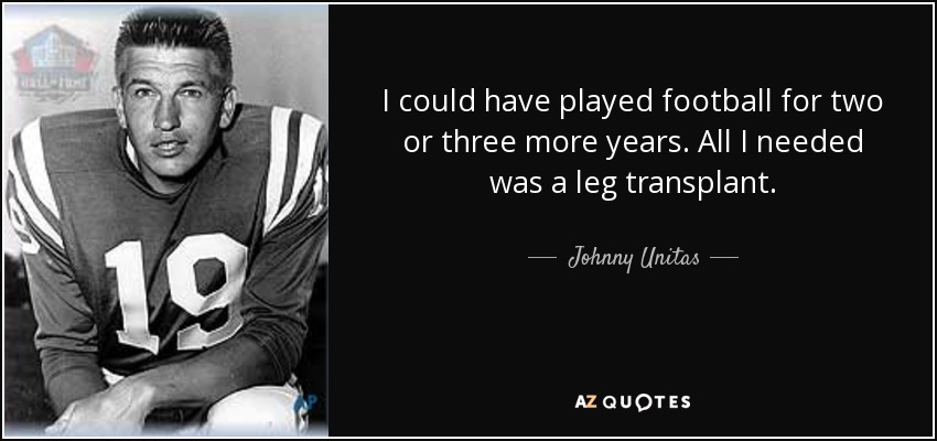 I could have played football for two or three more years. All I needed was a leg transplant. - Johnny Unitas