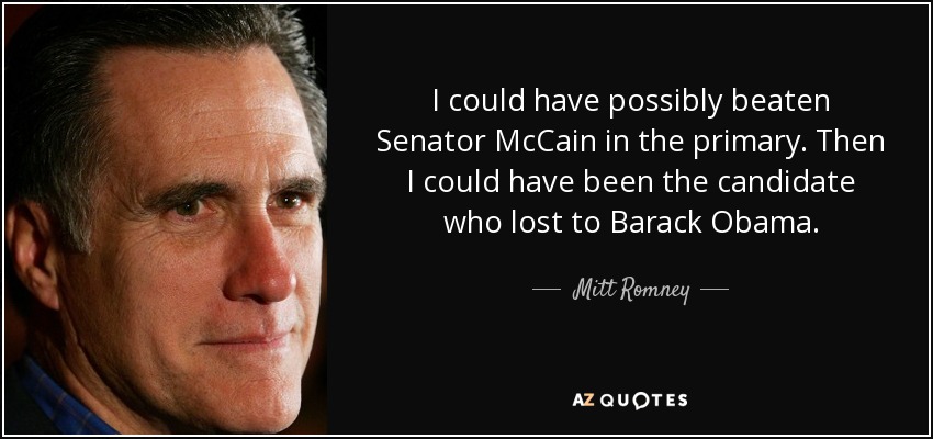 I could have possibly beaten Senator McCain in the primary. Then I could have been the candidate who lost to Barack Obama. - Mitt Romney