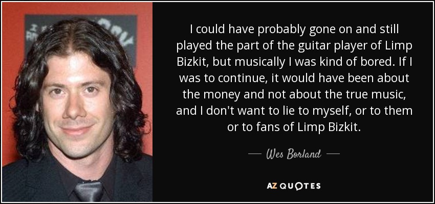 I could have probably gone on and still played the part of the guitar player of Limp Bizkit, but musically I was kind of bored. If I was to continue, it would have been about the money and not about the true music, and I don't want to lie to myself, or to them or to fans of Limp Bizkit. - Wes Borland