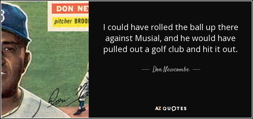 I could have rolled the ball up there against Musial, and he would have pulled out a golf club and hit it out. - Don Newcombe