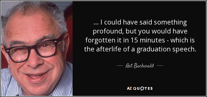 ... I could have said something profound, but you would have forgotten it in 15 minutes - which is the afterlife of a graduation speech. - Art Buchwald