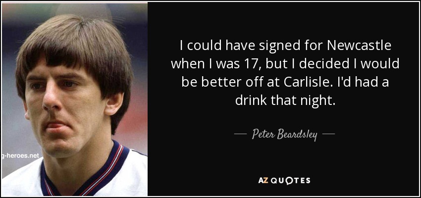 I could have signed for Newcastle when I was 17, but I decided I would be better off at Carlisle. I'd had a drink that night. - Peter Beardsley