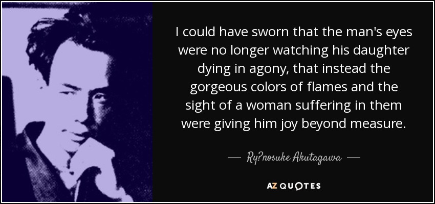 I could have sworn that the man's eyes were no longer watching his daughter dying in agony, that instead the gorgeous colors of flames and the sight of a woman suffering in them were giving him joy beyond measure. - Ryūnosuke Akutagawa