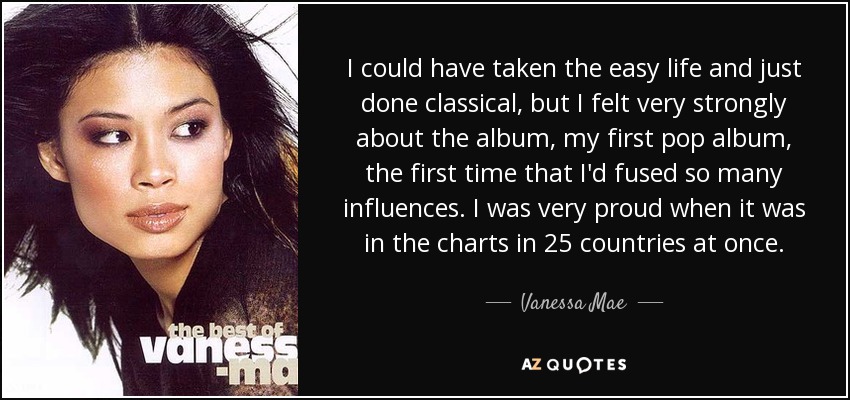 I could have taken the easy life and just done classical, but I felt very strongly about the album, my first pop album, the first time that I'd fused so many influences. I was very proud when it was in the charts in 25 countries at once. - Vanessa Mae