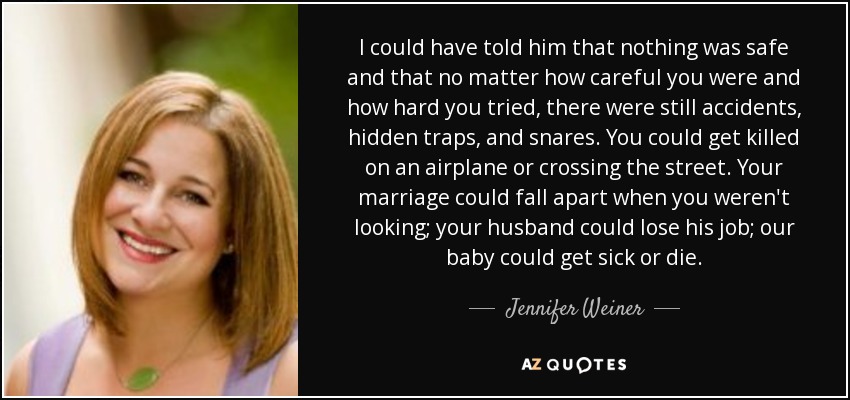 I could have told him that nothing was safe and that no matter how careful you were and how hard you tried, there were still accidents, hidden traps, and snares. You could get killed on an airplane or crossing the street. Your marriage could fall apart when you weren't looking; your husband could lose his job; our baby could get sick or die. - Jennifer Weiner