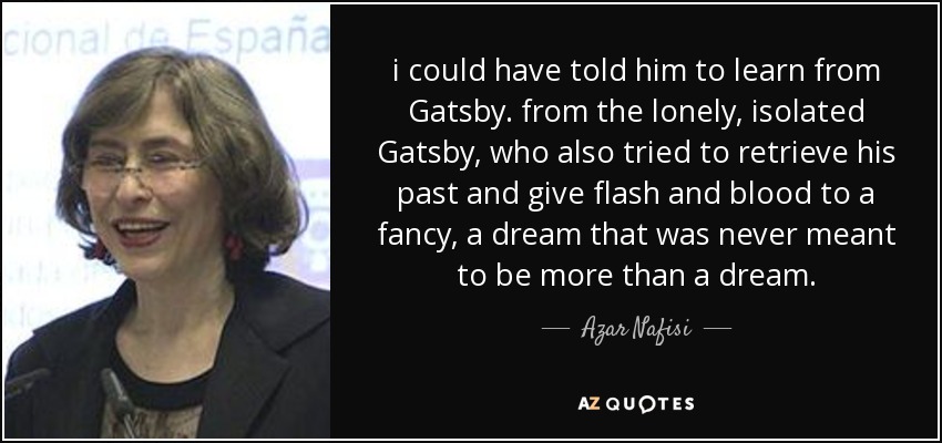 i could have told him to learn from Gatsby. from the lonely, isolated Gatsby, who also tried to retrieve his past and give flash and blood to a fancy, a dream that was never meant to be more than a dream. - Azar Nafisi