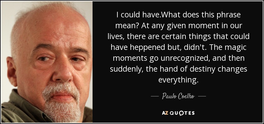 I could have.What does this phrase mean? At any given moment in our lives, there are certain things that could have heppened but, didn't. The magic moments go unrecognized, and then suddenly, the hand of destiny changes everything. - Paulo Coelho