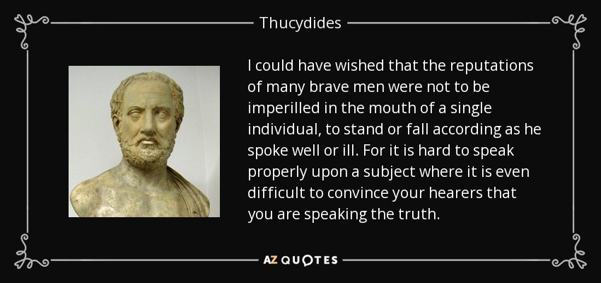I could have wished that the reputations of many brave men were not to be imperilled in the mouth of a single individual, to stand or fall according as he spoke well or ill. For it is hard to speak properly upon a subject where it is even difficult to convince your hearers that you are speaking the truth. - Thucydides