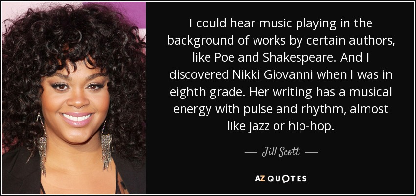 I could hear music playing in the background of works by certain authors, like Poe and Shakespeare. And I discovered Nikki Giovanni when I was in eighth grade. Her writing has a musical energy with pulse and rhythm, almost like jazz or hip-hop. - Jill Scott