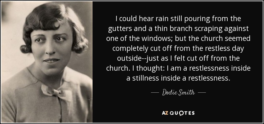 I could hear rain still pouring from the gutters and a thin branch scraping against one of the windows; but the church seemed completely cut off from the restless day outside--just as I felt cut off from the church. I thought: I am a restlessness inside a stillness inside a restlessness. - Dodie Smith