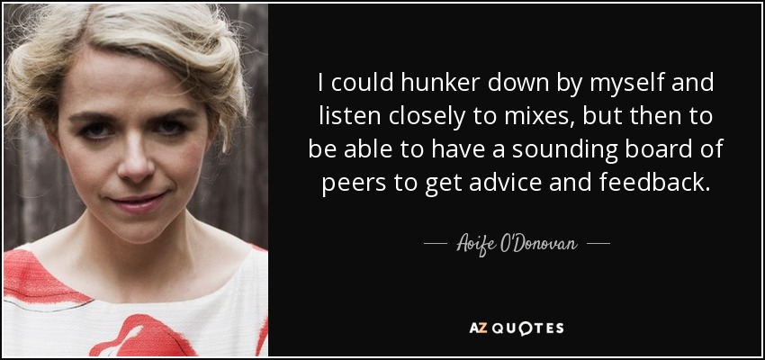 I could hunker down by myself and listen closely to mixes, but then to be able to have a sounding board of peers to get advice and feedback. - Aoife O'Donovan