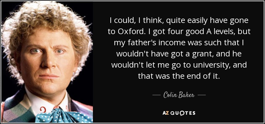 I could, I think, quite easily have gone to Oxford. I got four good A levels, but my father's income was such that I wouldn't have got a grant, and he wouldn't let me go to university, and that was the end of it. - Colin Baker