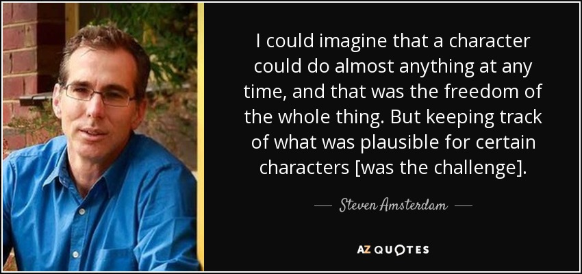 I could imagine that a character could do almost anything at any time, and that was the freedom of the whole thing. But keeping track of what was plausible for certain characters [was the challenge]. - Steven Amsterdam