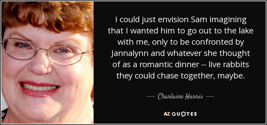 I could just envision Sam imagining that I wanted him to go out to the lake with me, only to be confronted by Jannalynn and whatever she thought of as a romantic dinner -- live rabbits they could chase together, maybe. - Charlaine Harris