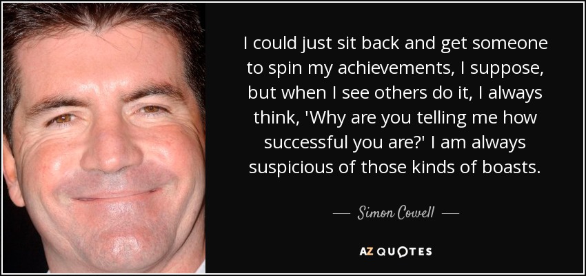 I could just sit back and get someone to spin my achievements, I suppose, but when I see others do it, I always think, 'Why are you telling me how successful you are?' I am always suspicious of those kinds of boasts. - Simon Cowell