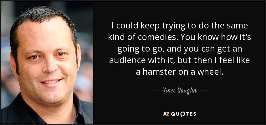 I could keep trying to do the same kind of comedies. You know how it's going to go, and you can get an audience with it, but then I feel like a hamster on a wheel. - Vince Vaughn
