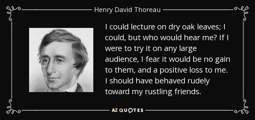 I could lecture on dry oak leaves; I could, but who would hear me? If I were to try it on any large audience, I fear it would be no gain to them, and a positive loss to me. I should have behaved rudely toward my rustling friends. - Henry David Thoreau