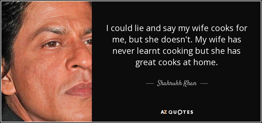 I could lie and say my wife cooks for me, but she doesn't. My wife has never learnt cooking but she has great cooks at home. - Shahrukh Khan